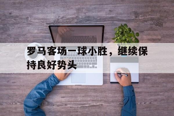 罗马客场一球小胜，继续保持良好势头的简单介绍