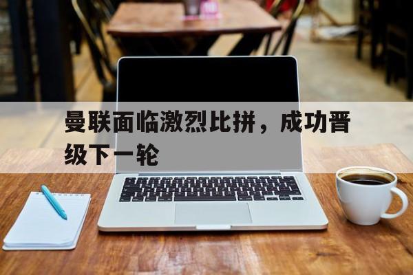 曼联面临激烈比拼，成功晋级下一轮
