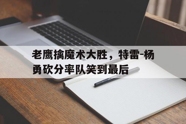 老鹰擒魔术大胜，特雷-杨勇砍分率队笑到最后的简单介绍