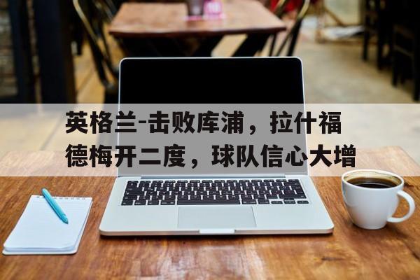 英格兰-击败库浦，拉什福德梅开二度，球队信心大增的简单介绍