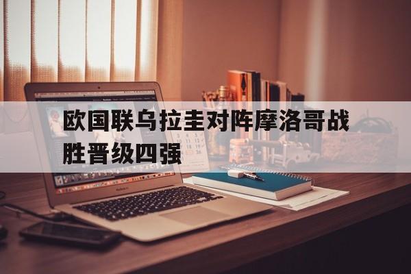 关于欧国联乌拉圭对阵摩洛哥战胜晋级四强的信息