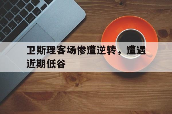 卫斯理客场惨遭逆转，遭遇近期低谷的简单介绍