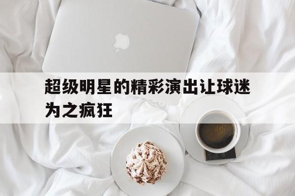 包含超级明星的精彩演出让球迷为之疯狂的词条