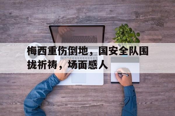梅西重伤倒地，国安全队围拢祈祷，场面感人梅西在告别巴塞罗那时泪流满面